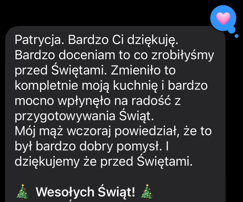 Patrycja. Bardzo Ci dziękuję. Bardzo doceniam to co zrobiłyśmy przed Świętami. Zmieniło to kompletnie moją kuchnię i bardzo mocno wpłynęło na radość z przygotowywania Świąt. Mój mąż wczoraj powiedział, że to był bardzo dobry pomysł. I dziękujemy że przed Świętami. 🎄 Wesołych Świąt! 🎄
